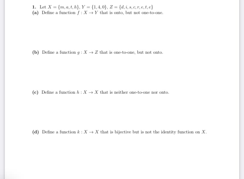 1. Let X = {m, a, t, h}, Y = {1,4, 0}, Z = {d, i, s, c, r, e, t, e}
(a) Define a function f : X → Y that is onto, but not one-to-one.
(b) Define a function g : X → Z that is one-to-one, but not onto.
(c) Define a function h : X → X that is neither one-to-one nor onto.
(d) Define a function k : X → X that is bijective but is not the identity function on X.
