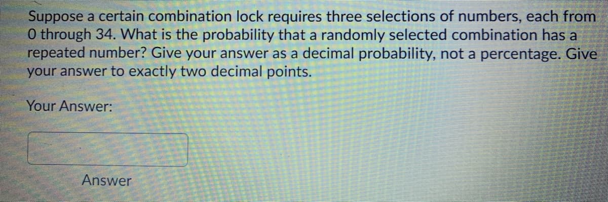 Suppose a certain combination lock requires three selections of numbers, each from
0 through 34. What is the probability that a randomly selected combination has a
repeated number? Give your answer as a decimal probability, not a percentage. Give
your answer to exactly two decimal points.
Your Answer:
Answer
