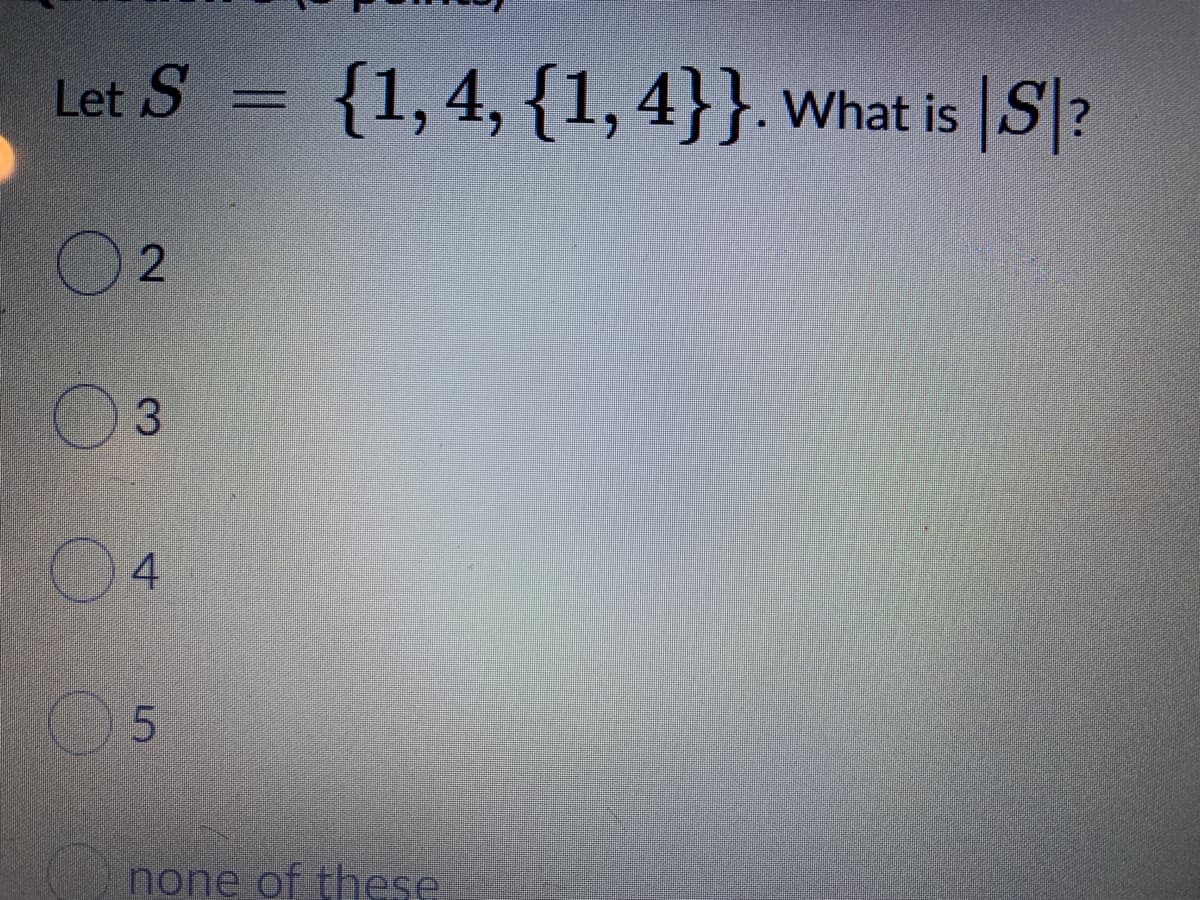 **Question 5 (3 points):**

Let \( S = \{1, 4, \{1, 4\}\} \). What is \( |S| \)?

- ○ 2
- ○ 3
- ○ 4
- ○ 5
- ○ none of these

**Explanation:**
In this problem, set \( S \) contains three elements: the number \( 1 \), the number \( 4 \), and the set \(\{1, 4\}\). The size or cardinality of the set \( S \) is the total number of distinct elements it contains, which in this case is 3.