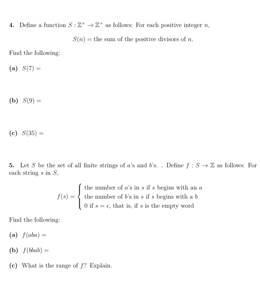 4. Define a function S: Z+ → Z+ as follows: For each positive integer n,
S(n) = the sum of the positive divisors of n.
Find the following:
(a) S(7) =
(b) S(9) =
(c) S(35) =
5. Let S be the set of all finite strings of a's and b's. . Define f : S → Z as follows: For
each string s in S,
the number of a's in s if s begins with an a
the number of b's in s if s begins with a b
O if s = €, that is, if s is the empty word
f(s) =
Find the following:
(a) f(aba)
(b) f(bbab) =
(c) What is the range of f? Explain.
