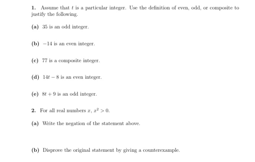 1. Assume that t is a particular integer. Use the definition of even, odd, or composite to
justify the following.
(a) 35 is an odd integer.
(b) –14 is an even integer.
(c) 77 is a composite integer.
(d) 14t – 8 is an even integer.
(e) 8t + 9 is an odd integer.
2. For all real numbers r, a? > 0.
(a) Write the negation of the statement above.
(b) Disprove the original statement by giving a counterexample.
