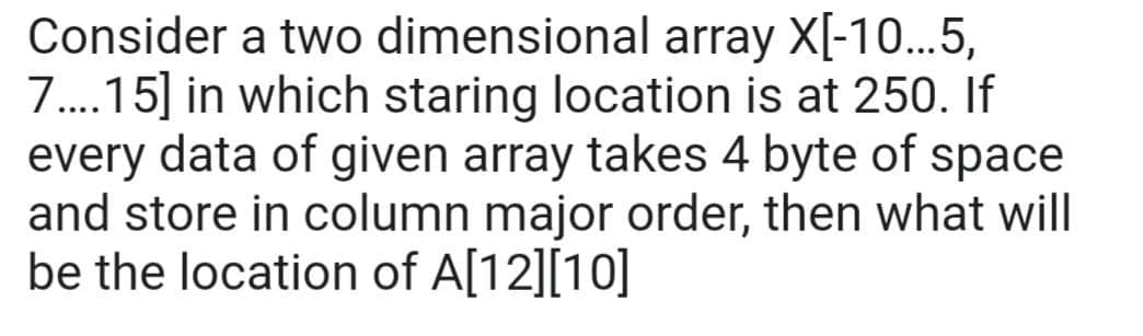 Consider a two
dimensional array X[-10...5,
7....15] in which staring location is at 250. If
every data of given array takes 4 byte of space
and store in column major order, then what will
be the location of A[12][10]