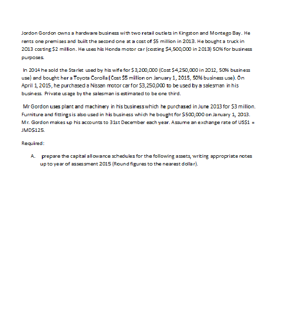 Jordon Gordon owns a hardware business with two retail outlets in Kingston and Montego Bay. He
rents one premises and built the second one at a cost of $5 million in 2013. He bought a truck in
2013 costing $2 million. He uses his Honda motor car (costing $4,500,000 in 2.013) 50% for business
purposes.
In 2014 he sold the Starlet used by his wife for $3,200,000 (Cost $4,250,000 in 2012, 50% business
use) and bought her a Toyota Corolla (Cost $5 million on January 1, 2015, 50% business use). On
April 1, 2015, he purchased a Nissan motor car for $3,250,000 to be used by a salesman in his
business. Private us age by the salesman is estimated to be one third.
Mr Giordion uses plant and machinery in his business which he purchased in June 2013 for $3 million.
Furniture and fittings is also used in his business which he bought for $500,000 on January 1, 2013.
Mir. Gordion makes up his accounts to 31st December each year. Assume an exchange rate of US$1 =
JMD$125.
Required:
A.
prepare the capital allowance schedules for the following assets, writing appropriate notes
up to year of assessment 2015 (Round figures to the nearest diollar).
