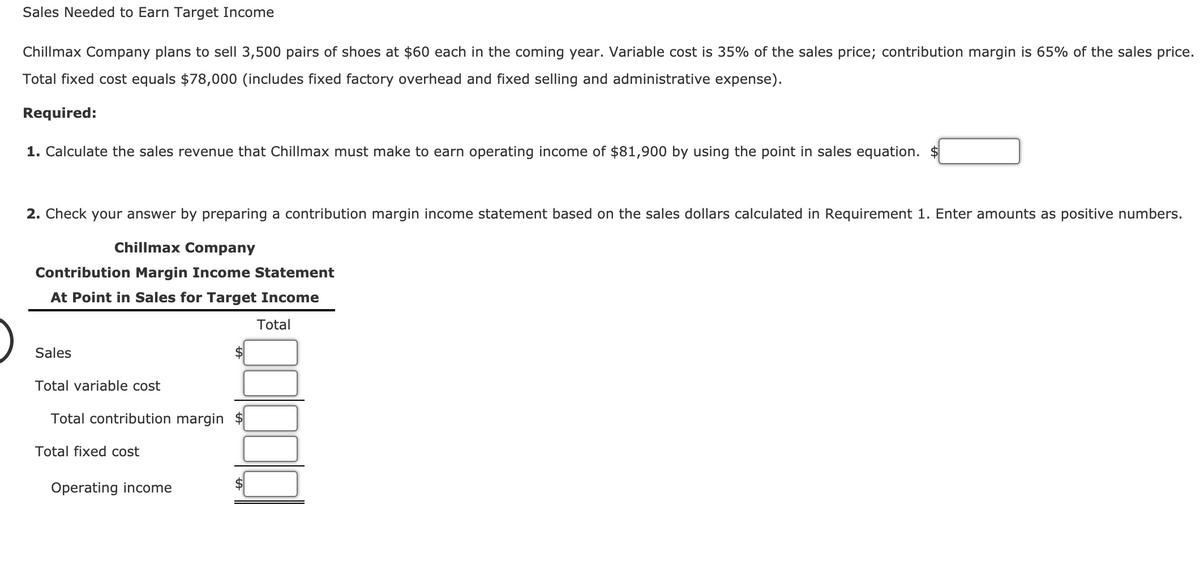 Sales Needed to Earn Target Income
Chillmax Company plans to sell 3,500 pairs of shoes at $60 each in the coming year. Variable cost is 35% of the sales price; contribution margin is 65% of the sales price.
Total fixed cost equals $78,000 (includes fixed factory overhead and fixed selling and administrative expense).
Required:
1. Calculate the sales revenue that Chillmax must make to earn operating income of $81,900 by using the point in sales equation. $
2. Check your answer by preparing a contribution margin income statement based on the sales dollars calculated in Requirement 1. Enter amounts as positive numbers.
Chillmax Company
Contribution Margin Income Statement
At Point in Sales for Target Income
Total
Sales
Total variable cost
Total contribution margin
Total fixed cost
Operating income
