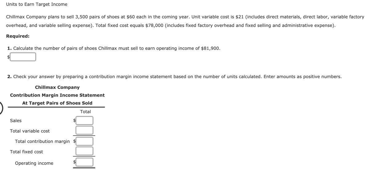 Units to Earn Target Income
Chillmax Company plans to sell 3,500 pairs of shoes at $60 each in the coming year. Unit variable cost is $21 (includes direct materials, direct labor, variable factory
overhead, and variable selling expense). Total fixed cost equals $78,000 (includes fixed factory overhead and fixed selling and administrative expense).
Required:
1. Calculate the number of pairs of shoes Chillmax must sell to earn operating income of $81,900.
2. Check your answer by preparing a contribution margin income statement based on the number of units calculated. Enter amounts as positive numbers.
Chillmax Company
Contribution Margin Income Statement
At Target Pairs of Shoes Sold
Total
Sales
$
Total variable cost
Total contribution margin
Total fixed cost
Operating income
