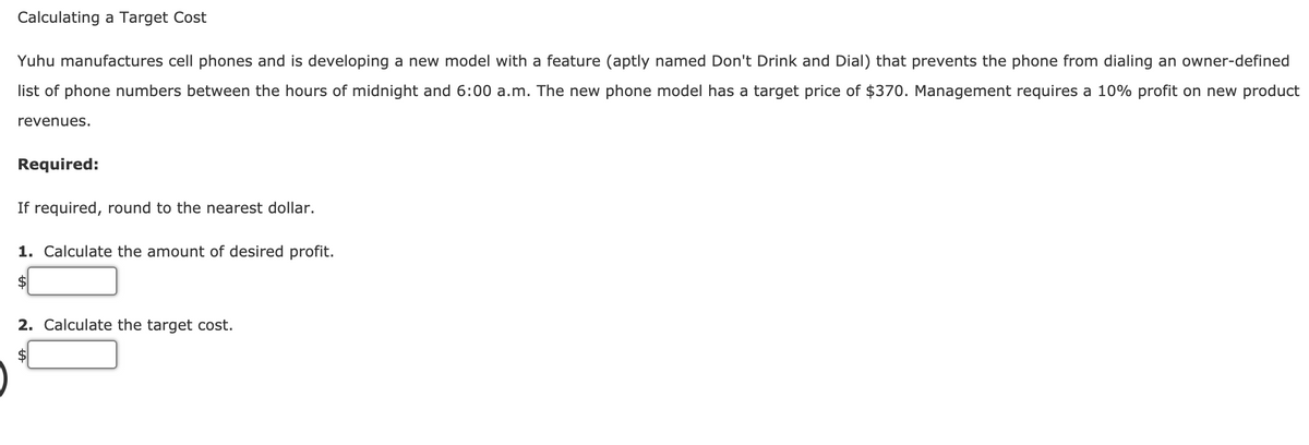 Calculating a Target Cost
Yuhu manufactures cell phones and is developing a new model with a feature (aptly named Don't Drink and Dial) that prevents the phone from dialing an owner-defined
list of phone numbers between the hours of midnight and 6:00 a.m. The new phone model has a target price of $370. Management requires a 10% profit on new product
revenues.
Required:
If required, round to the nearest dollar.
1. Calculate the amount of desired profit.
$
2. Calculate the target cost.
