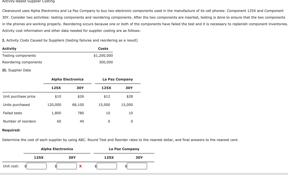 Activity-Based Supplier Costing
Clearsound uses Alpha Electronics and La Paz Company to buy two electronic components used in the manufacture of its cell phones: Component 125X and Component
30Y. Consider two activities: testing components and reordering components. After the two components are inserted, testing is done to ensure that the two components
in the phones are working properly. Reordering occurs because one or both of the components have failed the test and it is necessary to replenish component inventories.
Activity cost information and other data needed for supplier costing are as follows:
I. Activity Costs Caused by Suppliers (testing failures and reordering as a result)
Activity
Costs
Testing components
$1,200,000
Reordering components
300,000
II. Supplier Data
Alpha Electronics
La Paz Company
125X
30Y
125X
30Y
Unit purchase price
$10
$26
$12
$28
Units purchased
120,000
68,100
15,000
15,000
Failed tests
1,800
780
10
10
Number of reorders
60
40
Required:
Determine the cost of each supplier by using ABC. Round Test and Reorder rates to the nearest dollar, and final answers to the nearest cent.
Alpha Electronics
La Paz Company
125X
30Y
125X
30Y
Unit cost:

