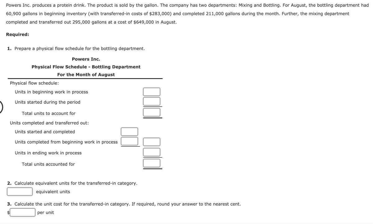 Powers Inc. produces a protein drink. The product is sold by the gallon. The company has two departments: Mixing and Bottling. For August, the bottling department had
60,900 gallons in beginning inventory (with transferred-in costs of $283,000) and completed 211,000 gallons during the month. Further, the mixing department
completed and transferred out 295,000 gallons at a cost of $649,000 in August.
Required:
1. Prepare a physical flow schedule for the bottling department.
Powers Inc.
Physical Flow Schedule - Bottling Department
For the Month of August
Physical flow schedule:
Units in beginning work in process
Units started during the period
Total units to account for
Units completed and transferred out:
Units started and completed
Units completed from beginning work in process
Units in ending work in process
Total units accounted for
2. Calculate equivalent units for the transferred-in category.
equivalent units
3. Calculate the unit cost for the transferred-in category. If required, round your answer to the nearest cent.
per unit
