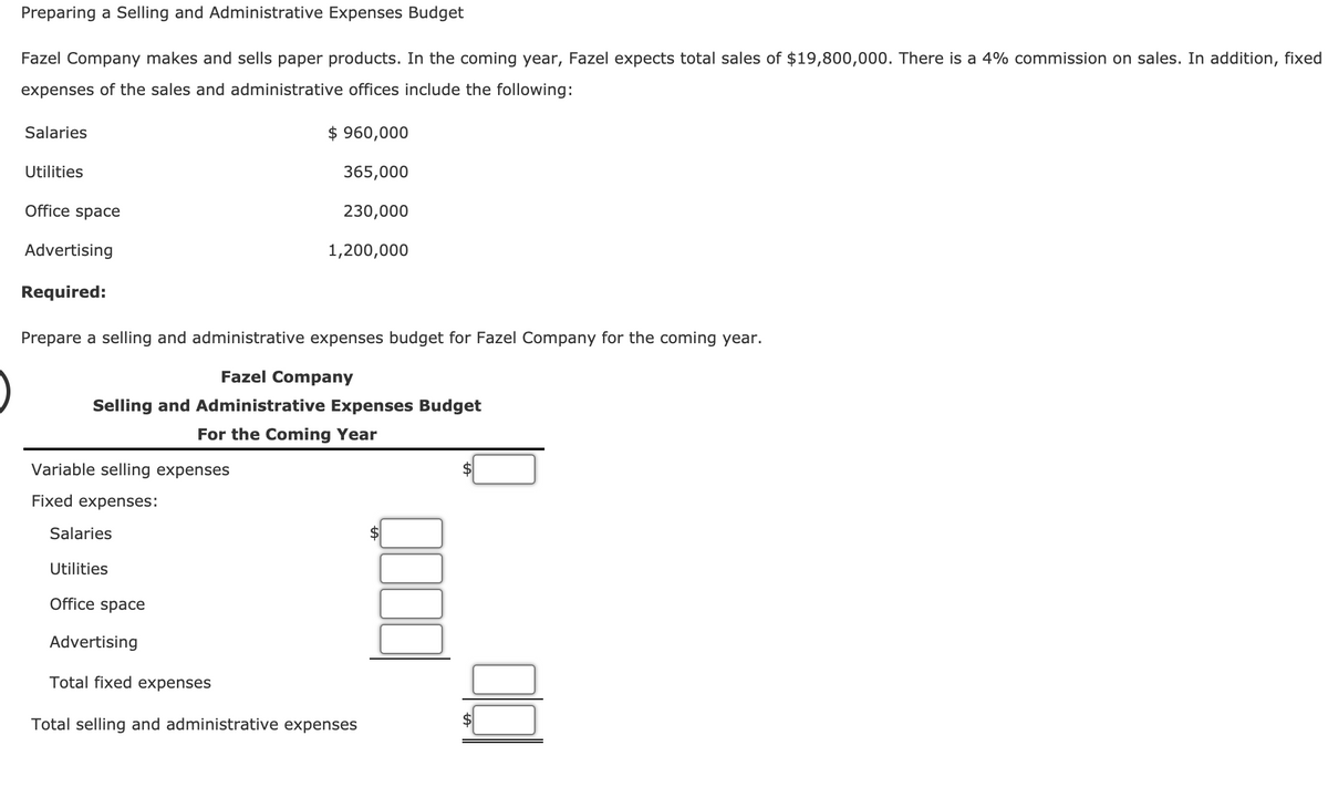 Preparing a Selling and Administrative Expenses Budget
Fazel Company makes and sells paper products. In the coming year, Fazel expects total sales of $19,800,000. There is a 4% commission on sales. In addition, fixed
expenses of the sales and administrative offices include the following:
Salaries
$ 960,000
Utilities
365,000
Office space
230,000
Advertising
1,200,000
Required:
Prepare a selling and administrative expenses budget for Fazel Company for the coming year.
Fazel Company
Selling and Administrative Expenses Budget
For the Coming Year
Variable selling expenses
Fixed expenses:
Salaries
Utilities
Office spacе
Advertising
Total fixed expenses
Total selling and administrative expenses
