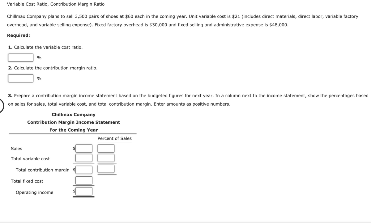 Variable Cost Ratio, Contribution Margin Ratio
Chillmax Company plans to sell 3,500 pairs of shoes at $60 each in the coming year. Unit variable cost is $21 (includes direct materials, direct labor, variable factory
overhead, and variable selling expense). Fixed factory overhead is $30,000 and fixed selling and administrative expense is $48,000.
Required:
1. Calculate the variable cost ratio.
%
2. Calculate the contribution margin ratio.
3. Prepare a contribution margin income statement based on the budgeted figures for next year. In a column next to the income statement, show the percentages based
on sales for sales, total variable cost, and total contribution margin. Enter amounts as positive numbers.
Chillmax Company
Contribution Margin Income Statement
For the Coming Year
Percent of Sales
Sales
Total variable cost
Total contribution margin
Total fixed cost
Operating income
