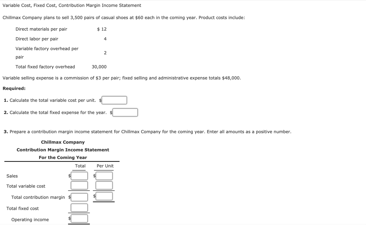 Variable Cost, Fixed Cost, Contribution Margin Income Statement
Chillmax Company plans to sell 3,500 pairs of casual shoes at $60 each in the coming year. Product costs include:
Direct materials per pair
$ 12
Direct labor per pair
4
Variable factory overhead per
pair
Total fixed factory overhead
30,000
Variable selling expense is a commission of $3 per pair; fixed selling and administrative expense totals $48,000.
Required:
1. Calculate the total variable cost per unit. $
2. Calculate the total fixed expense for the year. $
3. Prepare a contribution margin income statement for Chillmax Company for the coming year. Enter all amounts as a positive number.
Chillmax Company
Contribution Margin Income Statement
For the Coming Year
Total
Per Unit
Sales
2$
Total variable cost
Total contribution margin $
Total fixed cost
Operating income
