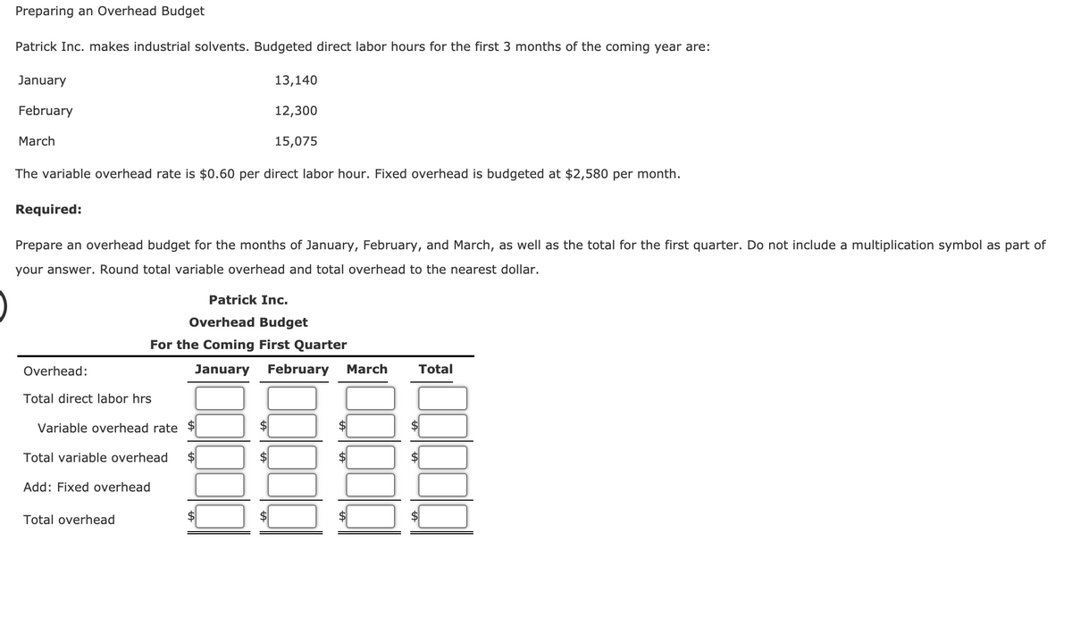 Preparing an Overhead Budget
Patrick Inc. makes industrial solvents. Budgeted direct labor hours for the first 3 months of the coming year are:
January
13,140
February
12,300
March
15,075
The variable overhead rate is $0.60 per direct labor hour. Fixed overhead is budgeted at $2,580 per month.
Required:
Prepare an overhead budget for the months of January, February, and March, as well as the total for the first quarter. Do not include a multiplication symbol as part of
your answer. Round total variable overhead and total overhead to the nearest dollar.
Patrick Inc.
Overhead Budget
For the Coming First Quarter
Overhead:
January
February
March
Total
Total direct labor hrs
Variable overhead rate
Total variable overhead
$4
Add: Fixed overhead
Total overhead
