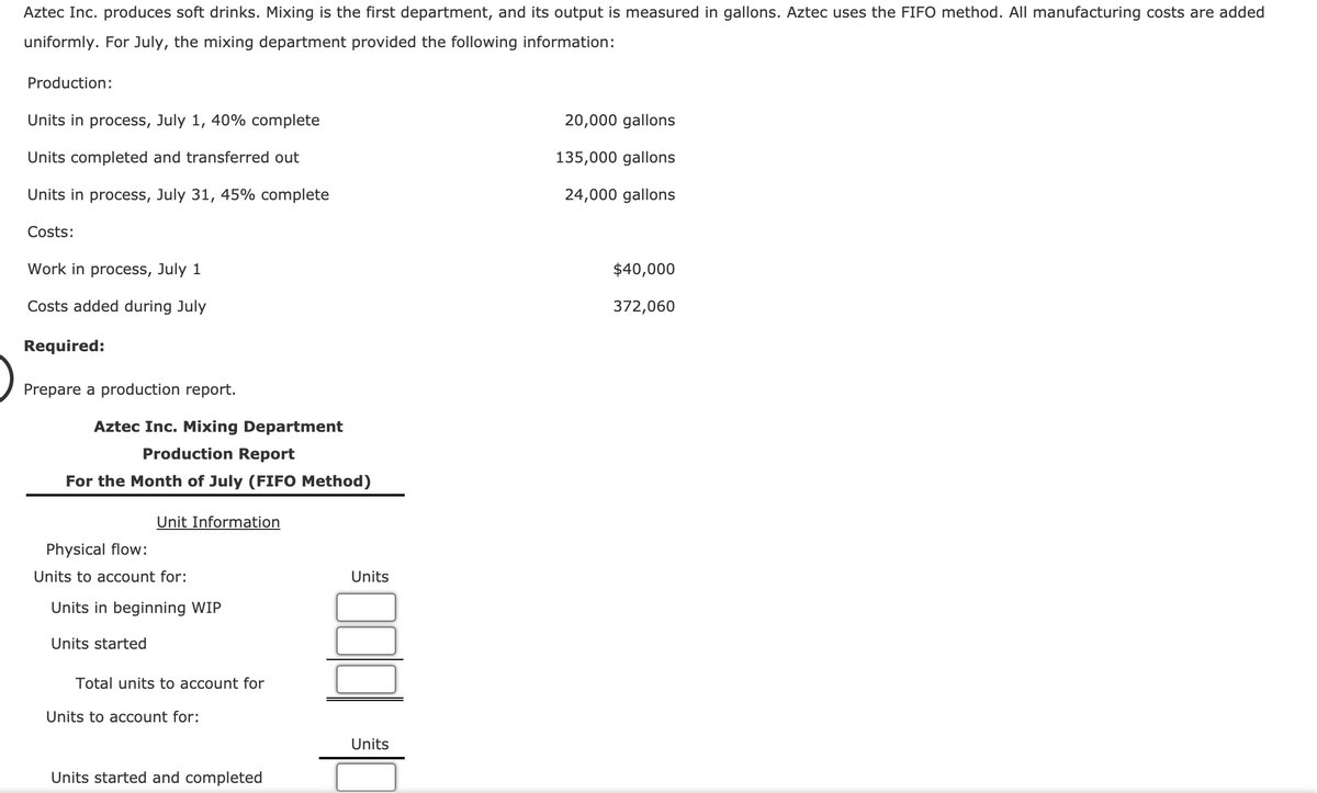 Aztec Inc. produces soft drinks. Mixing is the first department, and its output is measured in gallons. Aztec uses the FIFO method. All manufacturing costs are added
uniformly. For July, the mixing department provided the following information:
Production:
Units in process, July 1, 40% complete
20,000 gallons
Units completed and transferred out
135,000 gallons
Units in process, July 31, 45% complete
24,000 gallons
Costs:
Work in process, July 1
$40,000
Costs added during July
372,060
Required:
Prepare a production report.
Aztec Inc. Mixing Department
Production Report
For the Month of July (FIFO Method)
Unit Information
Physical flow:
Units to account for:
Units
Units in beginning WIP
Units started
Total units to account for
Units to account for:
Units
Units started and completed

