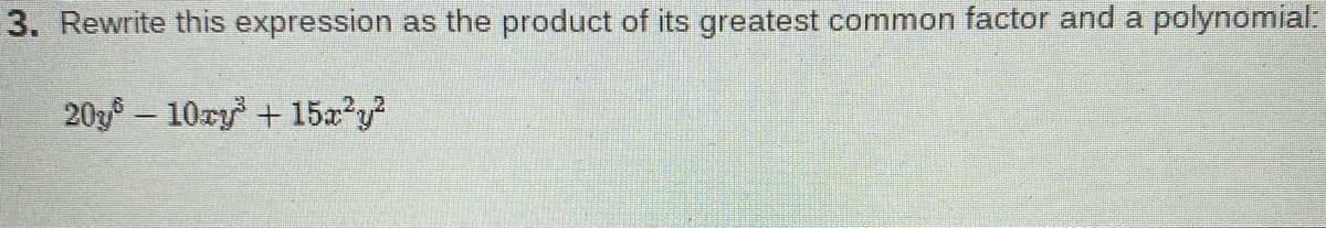 **Factorization of a Polynomial Expression**

**Question 3:** Rewrite this expression as the product of its greatest common factor and a polynomial:

\[ 20y^6 - 10xy^3 + 15x^2y^2 \]

**Solution:**

1. **Identify the Greatest Common Factor (GCF):**

   - The coefficients of the terms are 20, -10, and 15. The GCF of 20, -10, and 15 is 5.
   - Next, look at the variables. The common factor for \( y \) is \( y^2 \) as it is the lowest power of \( y \) present in all terms.

   Therefore, the GCF of the given polynomial is \( 5y^2 \).

2. **Factor out the GCF from the polynomial:**
   
   \[ 20y^6 - 10xy^3 + 15x^2y^2 = 5y^2(4y^4 - 2xy + 3x^2) \]

Thus, the polynomial expression \( 20y^6 - 10xy^3 + 15x^2y^2 \) can be written as the product of its greatest common factor \( 5y^2 \) and the polynomial \( 4y^4 - 2xy + 3x^2 \).

Final Factored Form:
\[ 20y^6 - 10xy^3 + 15x^2y^2 = 5y^2(4y^4 - 2xy + 3x^2) \]