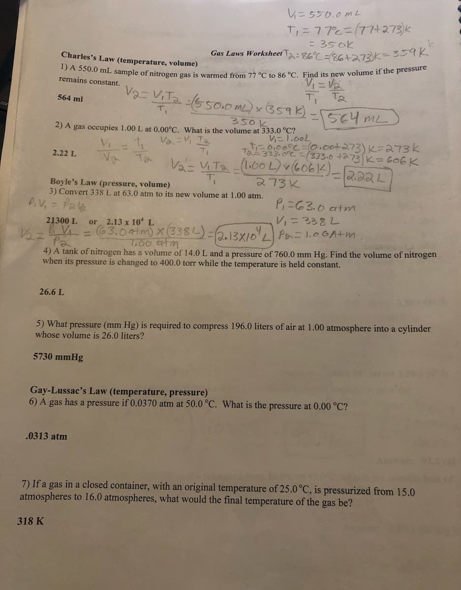 co
564 ml
Charles's Law (temperature, volume)
1) A 550.0 mL sample of nitrogen gas is warmed from 77 °C to 86 °C. Find its new volume if the pressure
remains constant.
2.22 L
350 k
2) A gas occupies 1.00 L at 0.00°C. What is the volume at 333.0 °C?
V₁=1.00L
4₁
V₂ = V₁ = 1
V₂ = V₁Ta - (1.00 L) x (6061) - 2.222
273K
21300 L
26.6 L
318 K
V₁=550.0 mL
T₁ = 77°c = (77+273)k
= 350k
Gas Laws Worksheet -86°C -86+273)K=359K
V₁
V₂
Boyle's Law (pressure, volume)
3) Convert 338 L at 63.0 atm to its new volume at 1.00 atm.
P.V₁
Pala
V2= Vita : (550.0 ML) x (359 k)
T₁
5730 mmHg
Та
.0313 atm
T₁ T₂
-564mL
+₁=0,00°C = 10.00+273) K=273k
Ta333.0°C (333.0 +273 K = 606 K
V₂=
Pa
4) A tank of nitrogen has a volume of 14.0 L and a pressure of 760.0 mm Hg. Find the volume of nitrogen
when its pressure is changed to 400.0 torr while the temperature is held constant.
P₁=63.0 atm
V₁ = 3382
or 2.13 x 10 L
= (63.0 atm) x (338L) = (2+13X10² L) Po=1.06A+m
7.00 atm
5) What pressure (mm Hg) is required to compress 196.0 liters of air at 1.00 atmosphere into a cylinder
whose volume is 26.0 liters?
Gay-Lussac's Law (temperature, pressure)
6) A gas has a pressure if 0.0370 atm at 50.0 °C. What is the pressure at 0.00 °C?
k
7) If a gas in a closed container, with an original temperature of 25.0 °C, is pressurized from 15.0
atmospheres to 16.0 atmospheres, what would the final temperature of the gas be?