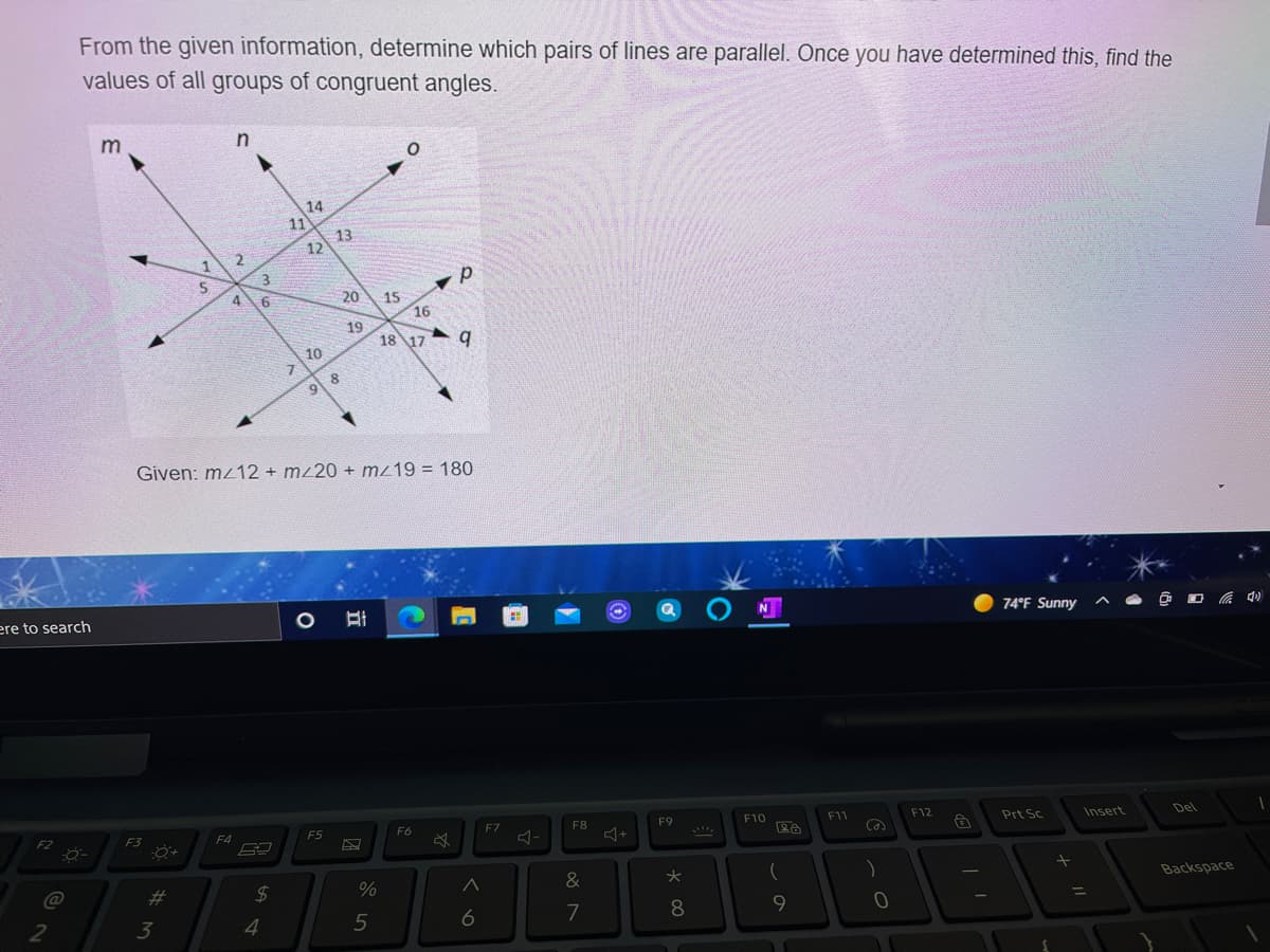 From the given information, determine which pairs of lines are parallel. Once you have determined this, find the
values of all groups of congruent angles.
14
11
13
12
4
20
15
16
19
18 17
10
7.
8.
9.
Given: mz12 + mz20 + mz19 = 180
ere to search
74°F Sunny
F3
F4
F5
F6
F7
F8
F9
F10
F11
F12
Prt Sc
Insert
Del
&
%23
3
24
Backspace
7
%3D
4
6
元
