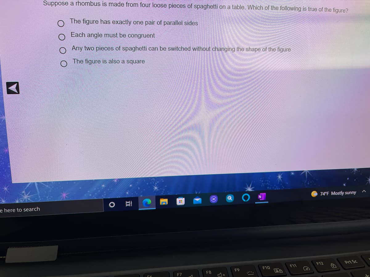 Suppose a rhombus is made from four loose pieces of spaghetti on a table. Which of the following is true of the figure?
The figure has exactly one pair of parallel sides
Each angle must be congruent
Any two pieces of spaghetti can be switched without changing the shape of the figure
The figure is also a square
74°F Mostly sunny
e here to search
F12
Prt Sc
F10
F1
F9
F8
F7
