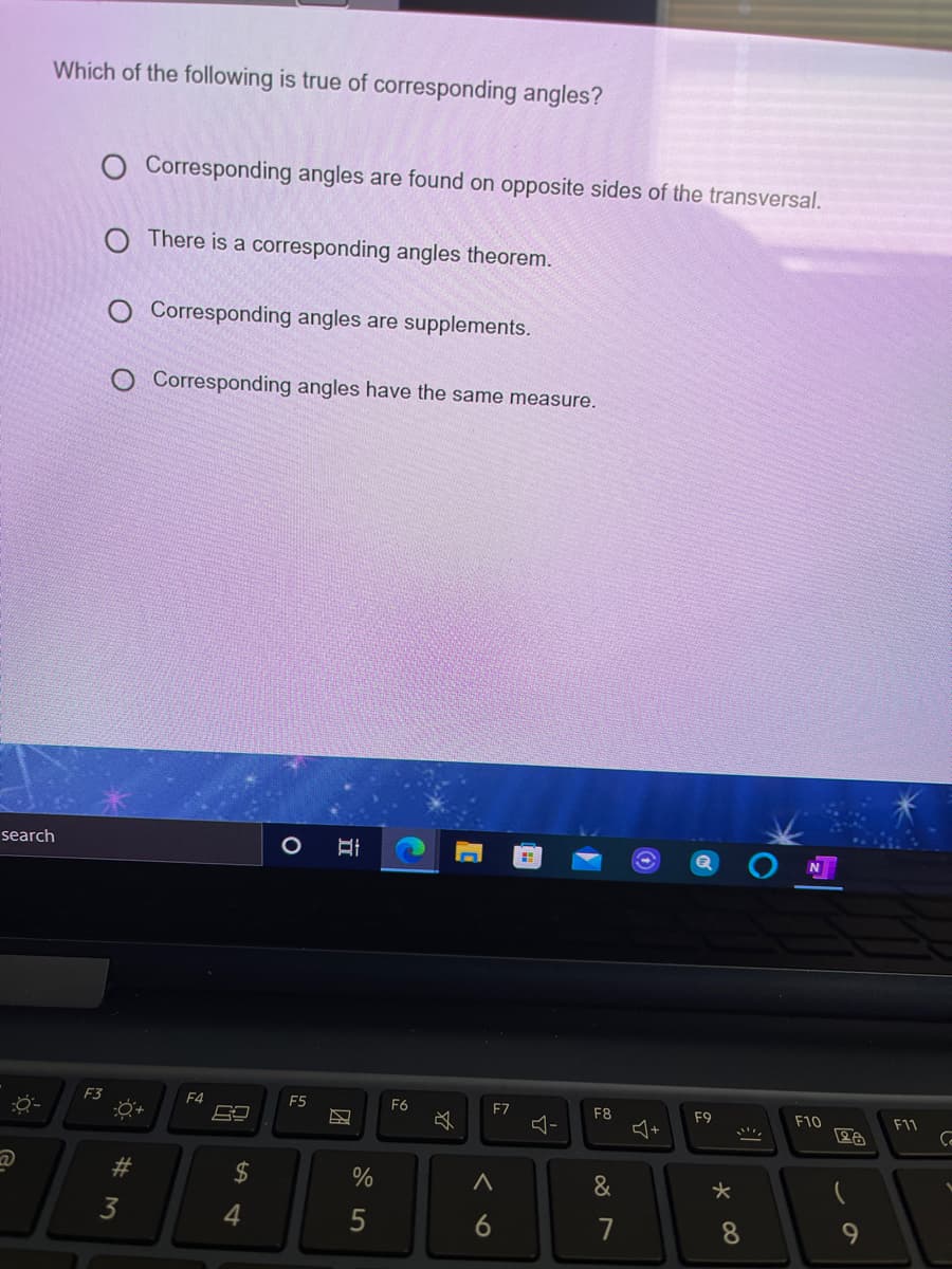 Which of the following is true of corresponding angles?
O Corresponding angles are found on opposite sides of the transversal.
O There is a corresponding angles theorem.
Corresponding angles are supplements.
Corresponding angles have the same measure.
search
F3
F4
E5
F6
F7
F8
F9
F10
F11
%23
2$
&
3
4
7
8.
9.
くo
