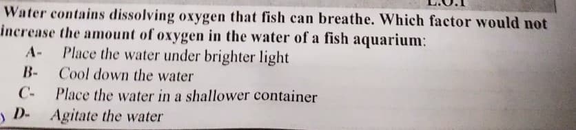 Water contains dissolving oxygen that fish can breathe. Which factor would not
increase the amount of oxygen in the water of a fish aquarium:
Place the water under brighter light
Cool down the water
A-
B-
С-
Place the water in a shallower container
) D- Agitate the water
