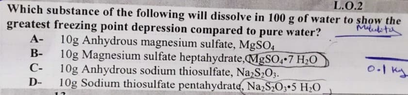 L.O.2
Which substance of the following will dissolve in 100 g of water to show the
greatest freezing point depression compared to pure water?
10g Anhydrous magnesium sulfate, MgSO4
10g Magnesium sulfate heptahydrate,MgSO4 7 H2O
10g Anhydrous sodium thiosulfate, Na S2O3.
10g Sodium thiosulfate pentahydrate, NazS203•5 H2O
А-
В-
С-
D-
