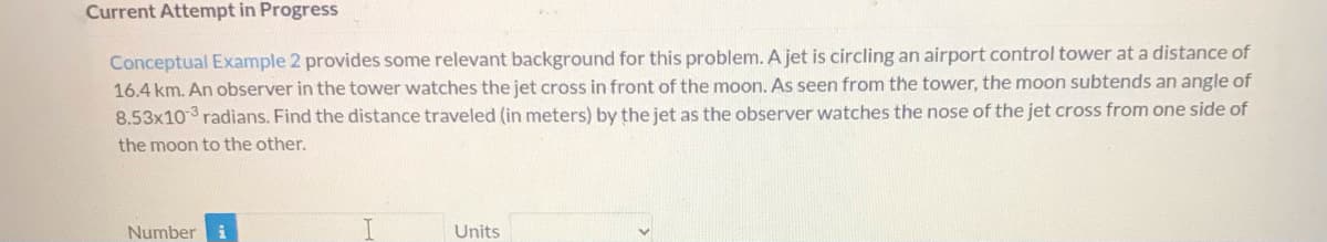 Current Attempt in Progress
Conceptual Example 2 provides some relevant background for this problem. A jet is circling an airport control tower at a distance of
16.4 km. An observer in the tower watches the jet cross in front of the moon. As seen from the tower, the moon subtends an angle of
8.53x103 radians. Find the distance traveled (in meters) by the jet as the observer watches the nose of the jet cross from one side of
the moon to the other.
Number
Units
