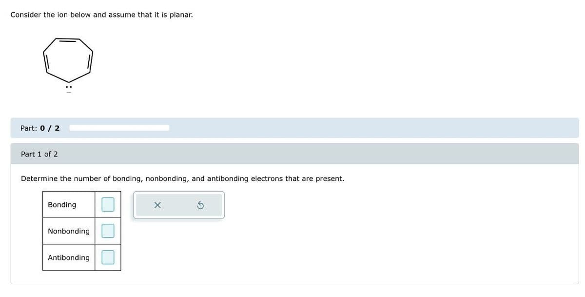 Consider the ion below and assume that it is planar.
Part: 0 / 2
Part 1 of 2
Determine the number of bonding, nonbonding, and antibonding electrons that are present.
Bonding
Nonbonding
Antibonding