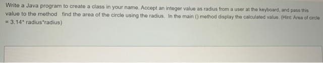 Write a Java program to create a class in your name. Accept an integer value as radius from a user at the keyboard, and pass this
value to the method find the area of the circle using the radius. In the main () method display the calculated value. (Hint: Area of circle
= 3.14* radius"radius)
