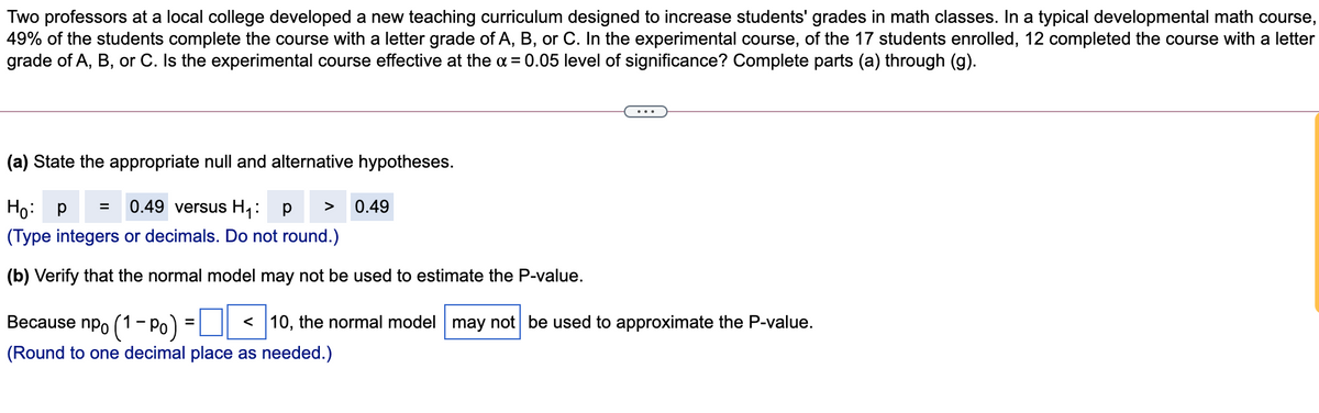 Two professors at a local college developed a new teaching curriculum designed to increase students' grades in math classes. In a typical developmental math course,
49% of the students complete the course with a letter grade of A, B, or C. In the experimental course, of the 17 students enrolled, 12 completed the course with a letter
grade of A, B, or C. Is the experimental course effective at the a = 0.05 level of significance? Complete parts (a) through (g).
(a) State the appropriate null and alternative hypotheses.
Ho: p
(Type integers or decimals. Do not round.)
0.49 versus H1: p
0.49
>
(b) Verify that the normal model may not be used to estimate the P-value.
Because npo (1- Po) =| || < 10, the normal model may not be used to approximate the P-value.
(Round to one decimal place as needed.)
