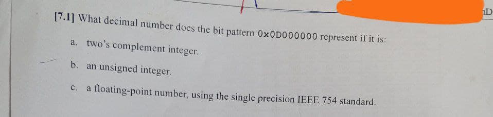 [7.1] What decimal number does the bit pattern Ox0D000000 represent if it is:
a. two's complement integer.
b. an unsigned integer.
c. a floating-point number, using the single precision IEEE 754 standard.
D