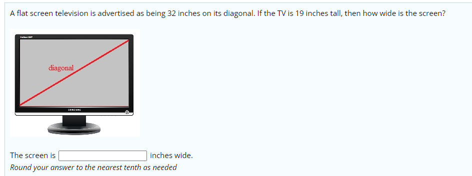 A flat screen television is advertised as being 32 inches on its diagonal. If the TV is 19 inches tall, then how wide is the screen?
diagonal
The screen is
inches wide.
Round your answer to the nearest tenth as needed
