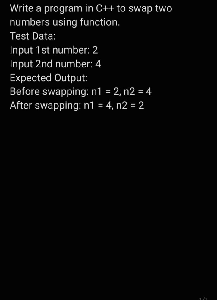 Write a program in C++ to swap two
numbers using function.
Test Data:
Input 1st number: 2
Input 2nd number: 4
Expected Output:
Before swapping: n1 = 2, n2 = 4
After swapping: n1 = 4, n2 = 2
1/1