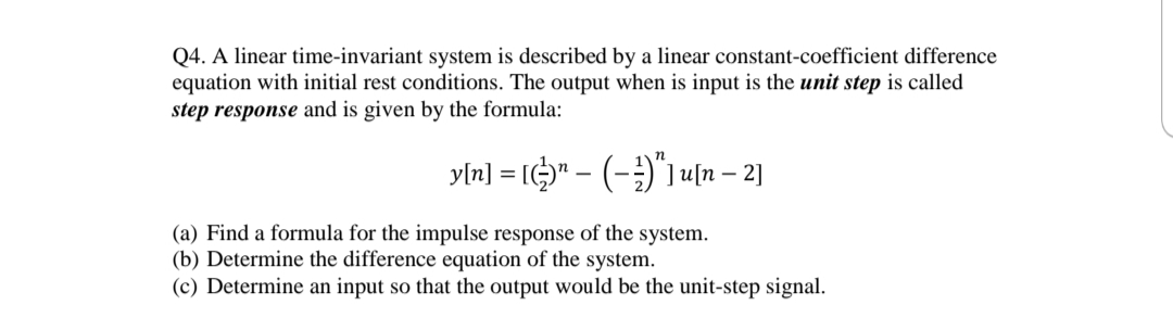 Q4. A linear time-invariant system is described by a linear constant-coefficient difference
equation with initial rest conditions. The output when is input is the unit step is called
step response and is given by the formula:
yln] = I" - (-)"1 4[n – 2]
(a) Find a formula for the impulse response of the system.
(b) Determine the difference equation of the system.
(c) Determine an input so that the output would be the unit-step signal.
