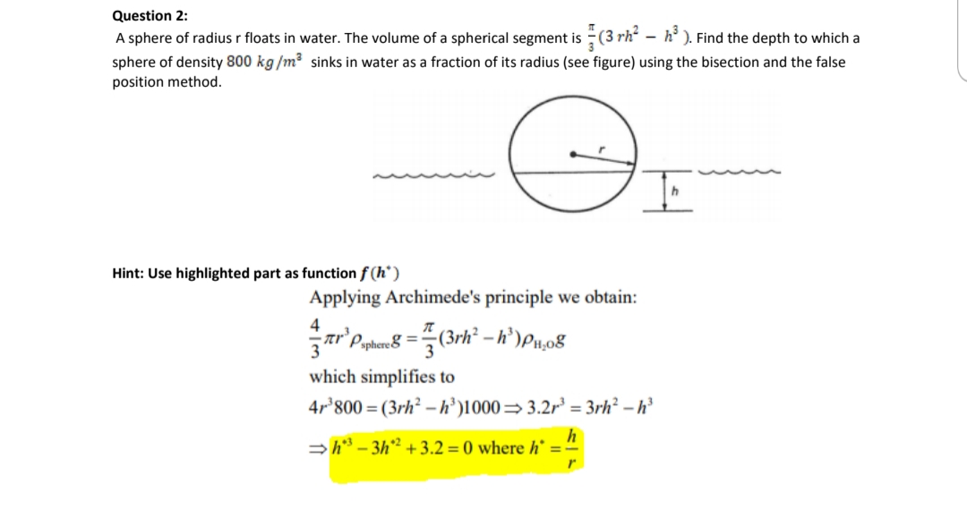 Question 2:
A sphere of radius r floats in water. The volume of a spherical segment is (3 rh – h' ). Find the depth to which a
sphere of density 800 kg /m? sinks in water as a fraction of its radius (see figure) using the bisection and the false
position method.
Hint: Use highlighted part as function f (h*)
Applying Archimede's principle we obtain:
4
ar'P phan8 =(3rh – h')Pu08
which simplifies to
4r'800 = (3rh² – h’)1000=3.2r = 3rh² – h’
>h – 3h² +3.2 = 0 where h* = -
