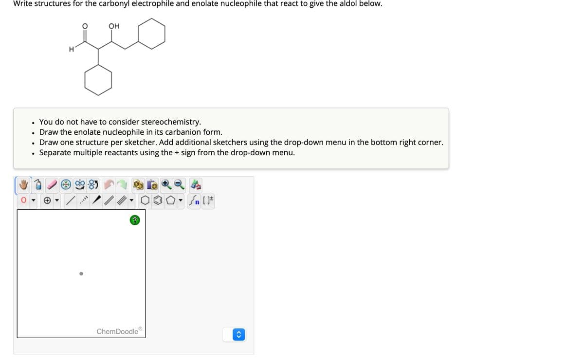 Write structures for the carbonyl electrophile and enolate nucleophile that react to give the aldol below.
OH
нео
●
●
●
●
You do not have to consider stereochemistry.
Draw the enolate nucleophile in its carbanion form.
Draw one structure per sketcher. Add additional sketchers using the drop-down menu in the bottom right corner.
Separate multiple reactants using the + sign from the drop-down menu.
?
ChemDoodle
n[1