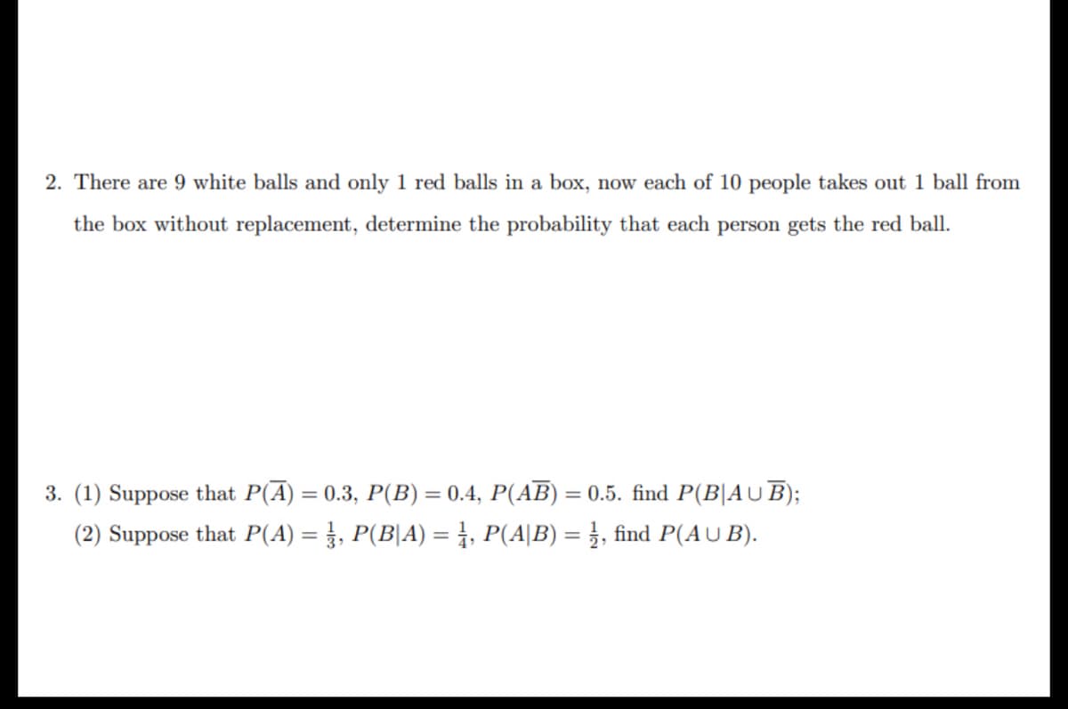 2. There are 9 white balls and only 1 red balls in a box, now each of 10 people takes out 1 ball from
the box without replacement, determine the probability that each person gets the red ball.
3. (1) Suppose that P(A) = 0.3, P(B) = 0.4, P(AB) = 0.5. find P(B|AUB);
(2) Suppose that P(A) = ½, P(B|A) = 1, P(A|B) = 1, find P(AUB).