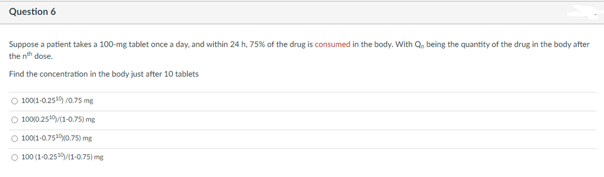 Question 6
Suppose a patient takes a 100-mg tablet once a day, and within 24 h, 75% of the drug is consumed in the body. With Q₁ being the quantity of the drug in the body after
the nth dose.
Find the concentration in the body just after 10 tablets
O 100(1-0.2510) /0.75 mg
O 100(0.2510)/(1-0.75) mg
O 100(1-0.7510)(0.75) mg
O 100 (1-0.2519)/(1-0.75) mg