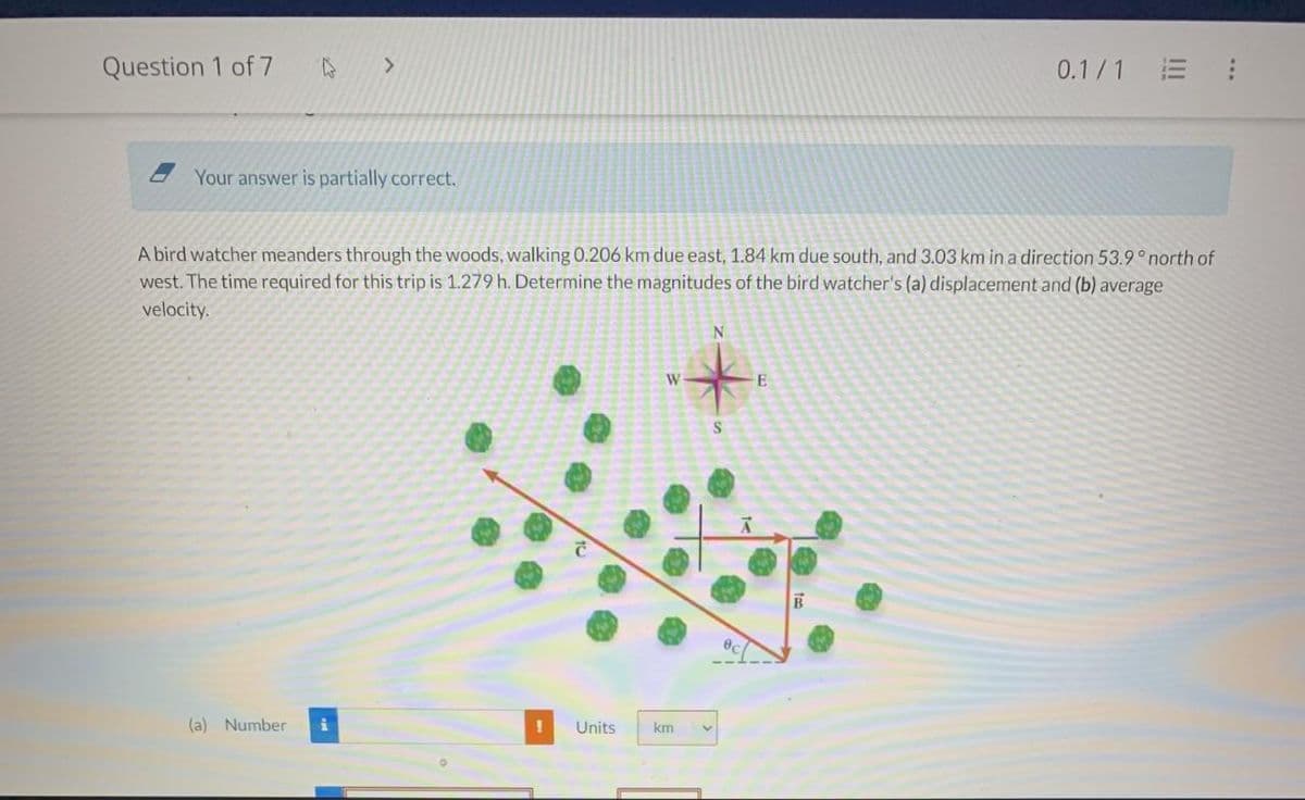 Question 1 of 7
>
Your answer is partially correct.
(a) Number i
A bird watcher meanders through the woods, walking 0.206 km due east, 1.84 km due south, and 3.03 km in a direction 53.9° north of
west. The time required for this trip is 1.279 h. Determine the magnitudes of the bird watcher's (a) displacement and (b) average
velocity.
!
W
Units km
N
S
E
0.1/1
B