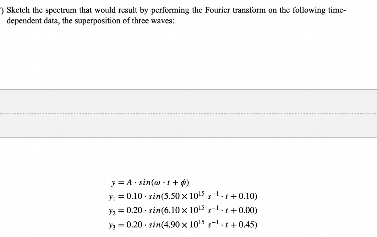 ) Sketch the spectrum that would result by performing the Fourier transform on the following time-
dependent data, the superposition of three waves:
y = A sin(w•t + p)
y₁ = 0.10 sin(5.50 x 10¹5 s-¹.t+0.10)
Y₂
= 0.20 .sin(6.10 × 10¹5 s-¹.t +0.00)
y3 = 0.20 sin(4.90 × 10¹5 s−¹ . t + 0.45)
-1
S