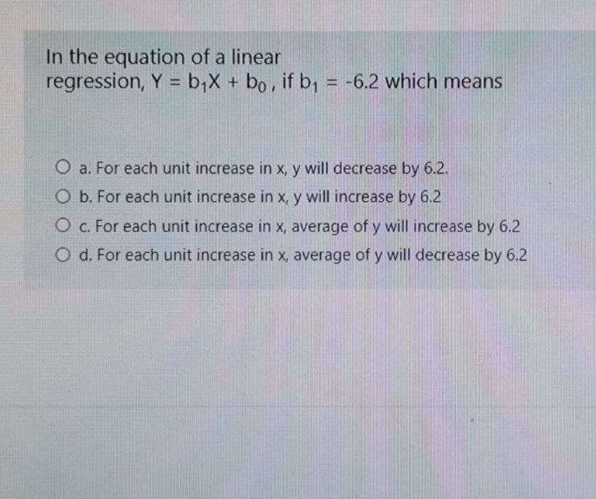 In the equation of a linear
regression, Y = b;X + bo, if b, = -6.2 which means
%3D
%3D
a. For each unit increase in x, y will decrease by 6.2.
O b. For each unit increase in x, y will increase by 6.2
O c. For each unit increase in x, average of y will increase by 6.2
O d. For each unit increase in x, average of y will decrease by 6.2
