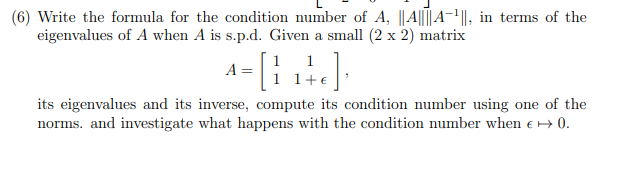 (6) Write the formula for the condition number of A, ||A||||A-¹||, in terms of the
eigenvalues of A when A is s.p.d. Given a small (2 x 2) matrix
1
1
A
^ = [ {₁+c];
its eigenvalues and its inverse, compute its condition number using one of the
norms. and investigate what happens with the condition number when € → 0.