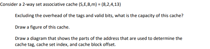 Consider a 2-way set associative cache (S,E,B,m) = (8,2,4,13)
Excluding the overhead of the tags and valid bits, what is the capacity of this cache?
Draw a figure of this cache.
Draw a diagram that shows the parts of the address that are used to determine the
cache tag, cache set index, and cache block offset.