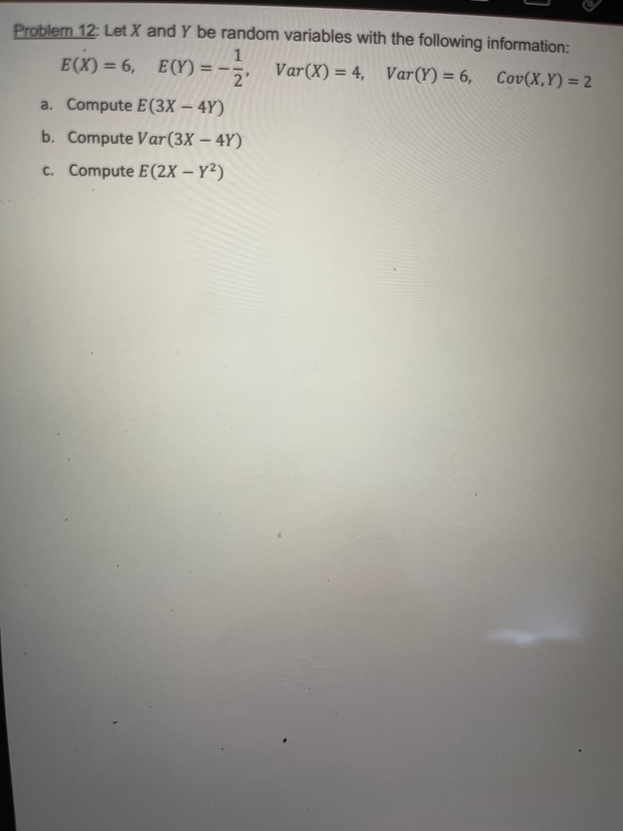 Problem 12: Let X and Y be random variables with the following information:
E(X) = 6, E(Y) =
2'
Var(X) = 4, Var(Y) = 6,
Cov(X,Y) = 2
%3D
a. Compute E(3X – 4Y)
b. Compute Var(3X – 4Y)
c. Compute E(2X – Y²)
