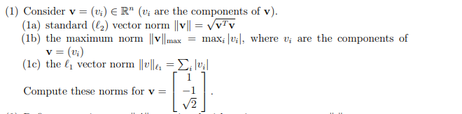 (1) Consider v = (v₁) € R" (v; are the components of v).
(la) standard (₂) vector norm ||v|| = √vTv
(1b) the maximum norm ||v||max = max; [v₁], where v; are the components of
v = (v₁)
(1c) the ₁ vector norm ||v||₁=;|v₁|
Compute these norms for v =
√2