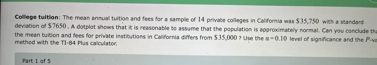 College tuition: The mean annual tuition and fees for a sample of 14 private colleges in California was $35,750 with a standard
deviation of $7650. A dotplot shows that it is reasonable to assume that the population is approximately normal. Can you conclude tha
the mean tuition and fees for private institutions in California differs from $35,000 ? Use the a=0.10 level of significance and the P-va
method with the TI-84 Plus calculator.
Part 1 of 5
