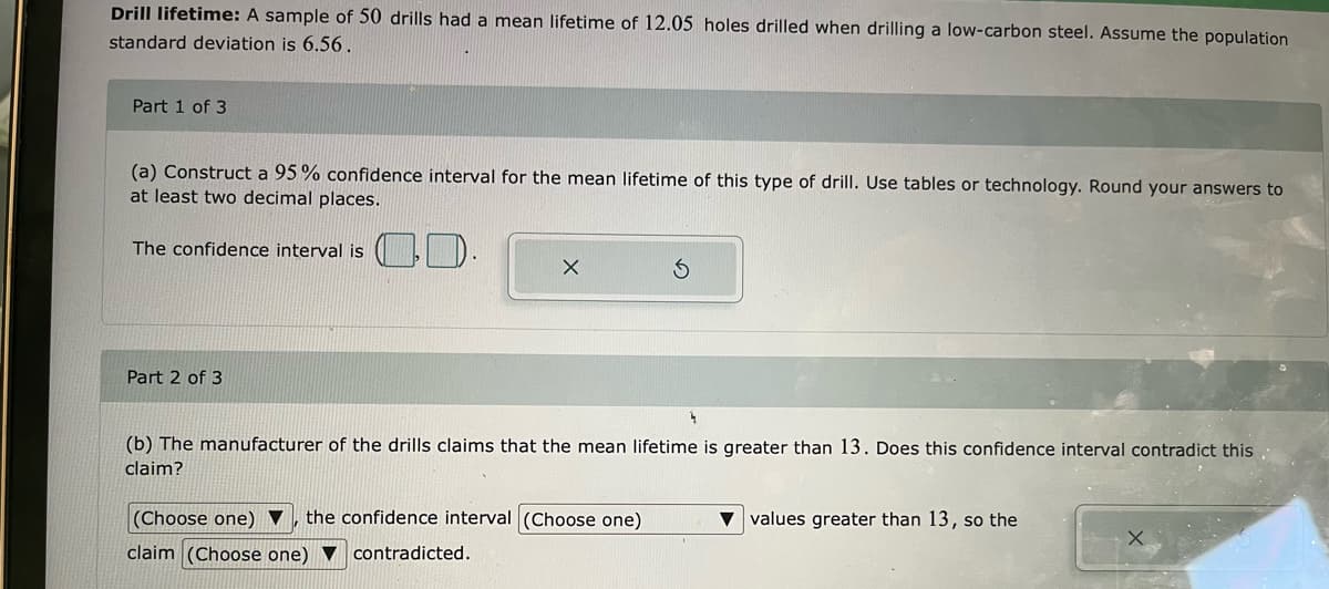 Drill lifetime: A sample of 50 drills had a mean lifetime of 12.05 holes drilled when drilling a low-carbon steel. Assume the population
standard deviation is 6.56 .
Part 1 of 3
(a) Construct a 95% confidence interval for the mean lifetime of this type of drill. Use tables or technology. Round your answers to
at least two decimal places.
CD-
The confidence interval is
Part 2 of 3
(b) The manufacturer of the drills claims that the mean lifetime is greater than 13. Does this confidence interval contradict this
claim?
(Choose one) ▼
the confidence interval (Choose one)
values greater than 13, so the
claim (Choose one) ▼ contradicted.
