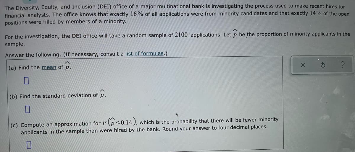 The Diversity, Equity, and Inclusion (DEI) office of a major multinational bank is investigating the process used to make recent hires for
financial analysts. The office knows that exactly 16% of all applications were from minority candidates and that exactly 14% of the open
positions were filled by members of a minority.
For the investigation, the DEI office will take a random sample of 2100 applications. Let p be the proportion of minority applicants in the
sample.
Answer the following. (If necessary, consult a list of formulas.)
(a) Find the mean of p.
(b) Find the standard deviation of p.
(c) Compute an approximation for P (p<0.14 ), which is the probability that there will be fewer minority
applicants in the sample than were hired by the bank. Round your answer to four decimal places.
