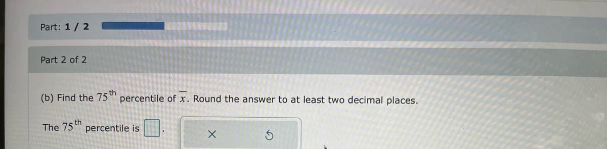 Part: 1/ 2
Part 2 of 2
(b) Find the 75 th
percentile of x. Round the answer to at least two decimal places.
s th
The 75 " percentile is
