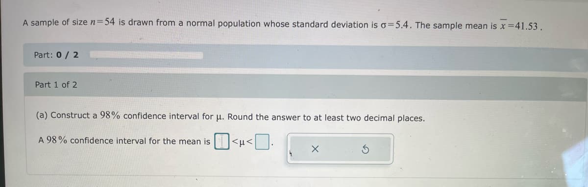 A sample of size n=54 is drawn from a normal population whose standard deviation is o=5.4. The sample mean is x =41.53.
Part: 0 / 2
Part 1 of 2
(a) Construct a 98% confidence interval for u. Round the answer to at least two decimal places.
A 98% confidence interval for the mean is <µ<
