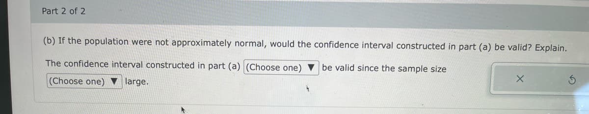 Part 2 of 2
(b) If the population were not approximately normal, would the confidence interval constructed in part (a) be valid? Explain.
The confidence interval constructed in part (a) (Choose one) ▼ be valid since the sample size
(Choose one) ▼ large.
