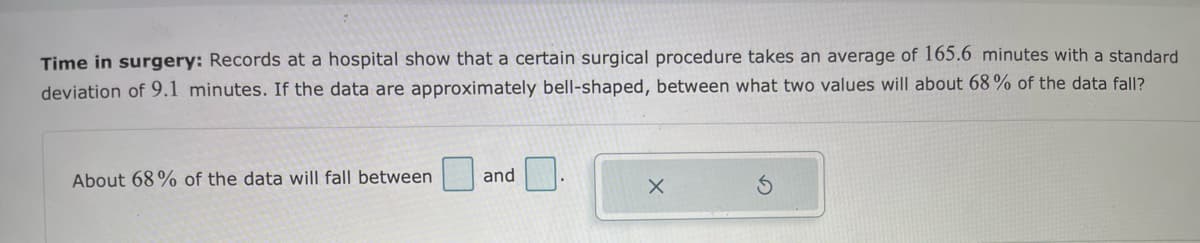 Time in surgery: Records at a hospital show that a certain surgical procedure takes an average of 165.6 minutes with a standard
deviation of 9.1 minutes. If the data are approximately bell-shaped, between what two values will about 68% of the data fall?
About 68% of the data will fall between
and
